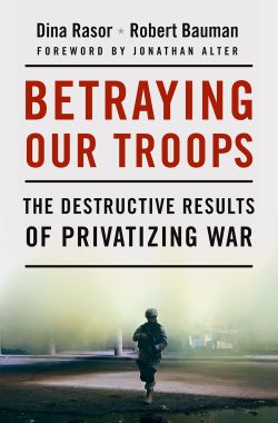 Betraying Our Troops: The Destructive Results of Privatizing War Dina Rasor, Robert Bauman and Jonathan Alter